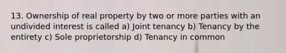 13. Ownership of real property by two or more parties with an undivided interest is called a) Joint tenancy b) Tenancy by the entirety c) Sole proprietorship d) Tenancy in common