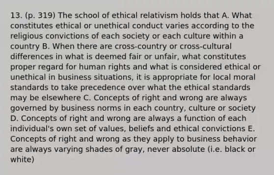 13. (p. 319) The school of ethical relativism holds that A. What constitutes ethical or unethical conduct varies according to the religious convictions of each society or each culture within a country B. When there are cross-country or cross-cultural differences in what is deemed fair or unfair, what constitutes proper regard for human rights and what is considered ethical or unethical in business situations, it is appropriate for local moral standards to take precedence over what the ethical standards may be elsewhere C. Concepts of right and wrong are always governed by business norms in each country, culture or society D. Concepts of right and wrong are always a function of each individual's own set of values, beliefs and ethical convictions E. Concepts of right and wrong as they apply to business behavior are always varying shades of gray, never absolute (i.e. black or white)