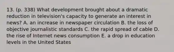 13. (p. 338) What development brought about a dramatic reduction in television's capacity to generate an interest in news? A. an increase in newspaper circulation B. the loss of objective journalistic standards C. the rapid spread of cable D. the rise of Internet news consumption E. a drop in education levels in the United States