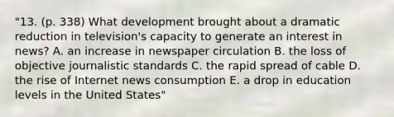 "13. (p. 338) What development brought about a dramatic reduction in television's capacity to generate an interest in news? A. an increase in newspaper circulation B. the loss of objective journalistic standards C. the rapid spread of cable D. the rise of Internet news consumption E. a drop in education levels in the United States"