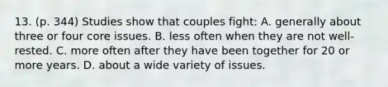 13. (p. 344) Studies show that couples fight: A. generally about three or four core issues. B. less often when they are not well-rested. C. more often after they have been together for 20 or more years. D. about a wide variety of issues.