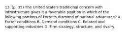 13. (p. 35) The United State's traditional concern with infrastructure gives it a favorable position in which of the following portions of Porter's diamond of national advantage? A. Factor conditions B. Demand conditions C. Related and supporting industries D. Firm strategy, structure, and rivalry.