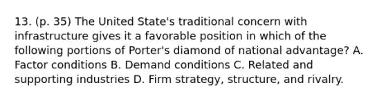 13. (p. 35) The United State's traditional concern with infrastructure gives it a favorable position in which of the following portions of Porter's diamond of national advantage? A. Factor conditions B. Demand conditions C. Related and supporting industries D. Firm strategy, structure, and rivalry.