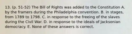 13. (p. 51-52) The Bill of Rights was added to the Constitution A. by the framers during the Philadelphia convention. B. in stages, from 1789 to 1798. C. in response to the freeing of the slaves during the Civil War. D. in response to the ideals of Jacksonian democracy. E. None of these answers is correct.