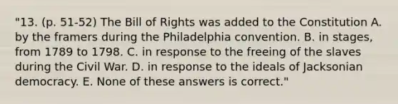 "13. (p. 51-52) The Bill of Rights was added to the Constitution A. by the framers during the Philadelphia convention. B. in stages, from 1789 to 1798. C. in response to the freeing of the slaves during the Civil War. D. in response to the ideals of Jacksonian democracy. E. None of these answers is correct."