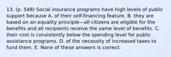 13. (p. 548) Social insurance programs have high levels of public support because A. of their self-financing feature. B. they are based on an equality principle—all citizens are eligible for the benefits and all recipients receive the same level of benefits. C. their cost is consistently below the spending level for public assistance programs. D. of the necessity of increased taxes to fund them. E. None of these answers is correct.