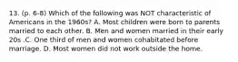 13. (p. 6-8) Which of the following was NOT characteristic of Americans in the 1960s? A. Most children were born to parents married to each other. B. Men and women married in their early 20s .C. One third of men and women cohabitated before marriage. D. Most women did not work outside the home.