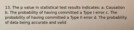 13. The p value in statistical test results indicates: a. Causation b. The probability of having committed a Type I error c. The probability of having committed a Type II error d. The probability of data being accurate and valid