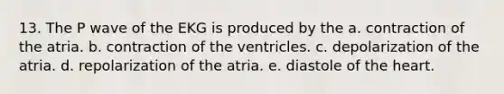 13. The P wave of the EKG is produced by the a. contraction of the atria. b. contraction of the ventricles. c. depolarization of the atria. d. repolarization of the atria. e. diastole of the heart.