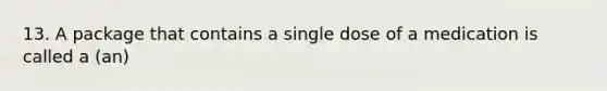 13. A package that contains a single dose of a medication is called a (an)