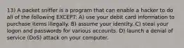 13) A packet sniffer is a program that can enable a hacker to do all of the following EXCEPT: A) use your debit card information to purchase items illegally. B) assume your identity. C) steal your logon and passwords for various accounts. D) launch a denial of service (DoS) attack on your computer.