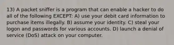 13) A packet sniffer is a program that can enable a hacker to do all of the following EXCEPT: A) use your debit card information to purchase items illegally. B) assume your identity. C) steal your logon and passwords for various accounts. D) launch a denial of service (DoS) attack on your computer.