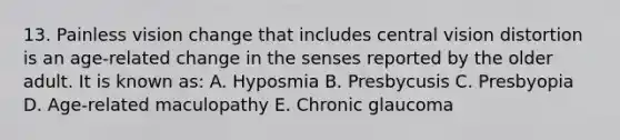 13. Painless vision change that includes central vision distortion is an age-related change in the senses reported by the older adult. It is known as: A. Hyposmia B. Presbycusis C. Presbyopia D. Age-related maculopathy E. Chronic glaucoma