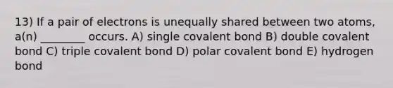 13) If a pair of electrons is unequally shared between two atoms, a(n) ________ occurs. A) single covalent bond B) double covalent bond C) triple covalent bond D) polar covalent bond E) hydrogen bond