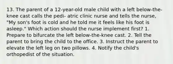 13. The parent of a 12-year-old male child with a left below-the-knee cast calls the pedi- atric clinic nurse and tells the nurse, "My son's foot is cold and he told me it feels like his foot is asleep." Which action should the nurse implement first? 1. Prepare to bifurcate the left below-the-knee cast. 2. Tell the parent to bring the child to the office. 3. Instruct the parent to elevate the left leg on two pillows. 4. Notify the child's orthopedist of the situation.