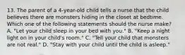 13. The parent of a 4-year-old child tells a nurse that the child believes there are monsters hiding in the closet at bedtime. Which one of the following statements should the nurse make? A. "Let your child sleep in your bed with you." B. "Keep a night light on in your child's room." C. "Tell your child that monsters are not real." D. "Stay with your child until the child is asleep."