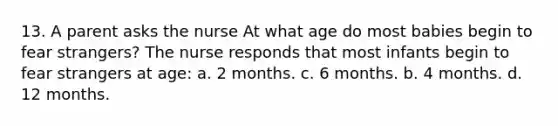 13. A parent asks the nurse At what age do most babies begin to fear strangers? The nurse responds that most infants begin to fear strangers at age: a. 2 months. c. 6 months. b. 4 months. d. 12 months.