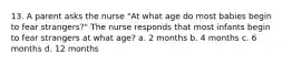 13. A parent asks the nurse "At what age do most babies begin to fear strangers?" The nurse responds that most infants begin to fear strangers at what age? a. 2 months b. 4 months c. 6 months d. 12 months