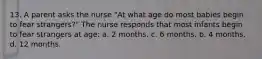 13. A parent asks the nurse "At what age do most babies begin to fear strangers?" The nurse responds that most infants begin to fear strangers at age: a. 2 months. c. 6 months. b. 4 months. d. 12 months.