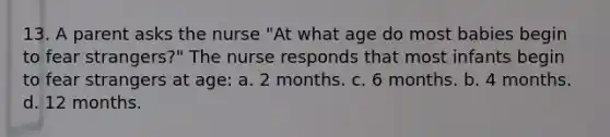 13. A parent asks the nurse "At what age do most babies begin to fear strangers?" The nurse responds that most infants begin to fear strangers at age: a. 2 months. c. 6 months. b. 4 months. d. 12 months.