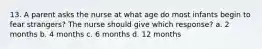 13. A parent asks the nurse at what age do most infants begin to fear strangers? The nurse should give which response? a. 2 months b. 4 months c. 6 months d. 12 months