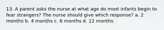 13. A parent asks the nurse at what age do most infants begin to fear strangers? The nurse should give which response? a. 2 months b. 4 months c. 6 months d. 12 months