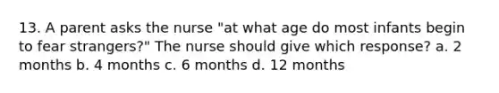 13. A parent asks the nurse "at what age do most infants begin to fear strangers?" The nurse should give which response? a. 2 months b. 4 months c. 6 months d. 12 months