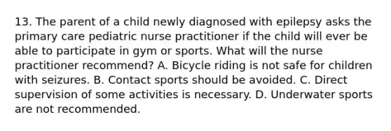 13. The parent of a child newly diagnosed with epilepsy asks the primary care pediatric nurse practitioner if the child will ever be able to participate in gym or sports. What will the nurse practitioner recommend? A. Bicycle riding is not safe for children with seizures. B. Contact sports should be avoided. C. Direct supervision of some activities is necessary. D. Underwater sports are not recommended.