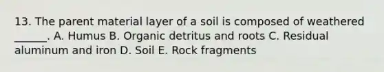 13. The parent material layer of a soil is composed of weathered ______. A. Humus B. Organic detritus and roots C. Residual aluminum and iron D. Soil E. Rock fragments