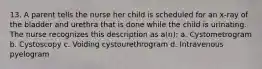 13. A parent tells the nurse her child is scheduled for an x-ray of the bladder and urethra that is done while the child is urinating. The nurse recognizes this description as a(n): a. Cystometrogram b. Cystoscopy c. Voiding cystourethrogram d. Intravenous pyelogram