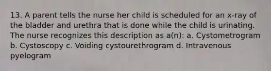 13. A parent tells the nurse her child is scheduled for an x-ray of the bladder and urethra that is done while the child is urinating. The nurse recognizes this description as a(n): a. Cystometrogram b. Cystoscopy c. Voiding cystourethrogram d. Intravenous pyelogram