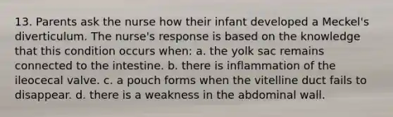 13. Parents ask the nurse how their infant developed a Meckel's diverticulum. The nurse's response is based on the knowledge that this condition occurs when: a. the yolk sac remains connected to the intestine. b. there is inflammation of the ileocecal valve. c. a pouch forms when the vitelline duct fails to disappear. d. there is a weakness in the abdominal wall.