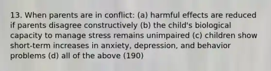 13. When parents are in conflict: (a) harmful effects are reduced if parents disagree constructively (b) the child's biological capacity to manage stress remains unimpaired (c) children show short-term increases in anxiety, depression, and behavior problems (d) all of the above (190)