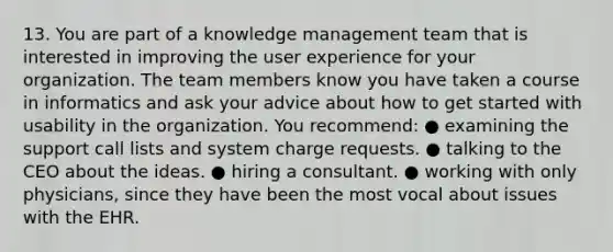 13. You are part of a knowledge management team that is interested in improving the user experience for your organization. The team members know you have taken a course in informatics and ask your advice about how to get started with usability in the organization. You recommend: ● examining the support call lists and system charge requests. ● talking to the CEO about the ideas. ● hiring a consultant. ● working with only physicians, since they have been the most vocal about issues with the EHR.