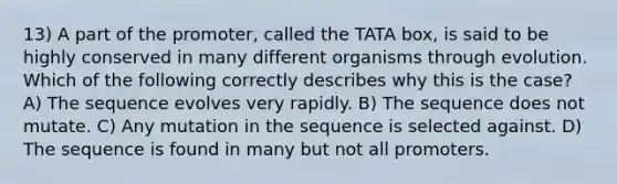 13) A part of the promoter, called the TATA box, is said to be highly conserved in many different organisms through evolution. Which of the following correctly describes why this is the case? A) The sequence evolves very rapidly. B) The sequence does not mutate. C) Any mutation in the sequence is selected against. D) The sequence is found in many but not all promoters.