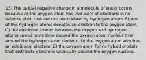 13) The partial negative charge in a molecule of water occurs because A) the oxygen atom has two pairs of electrons in its valence shell that are not neutralized by hydrogen atoms B) one of the hydrogen atoms donates an electron to the oxygen atom. C) the electrons shared between the oxygen and hydrogen atoms spend more time around the oxygen atom nucleus than around the hydrogen atom nucleus. D) the oxygen atom acquires an additional electron. E) the oxygen atom forms hybrid orbitals that distribute electrons unequally around the oxygen nucleus.