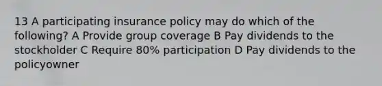 13 A participating insurance policy may do which of the following? A Provide group coverage B Pay dividends to the stockholder C Require 80% participation D Pay dividends to the policyowner