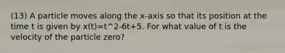 (13) A particle moves along the x-axis so that its position at the time t is given by x(t)=t^2-6t+5. For what value of t is the velocity of the particle zero?