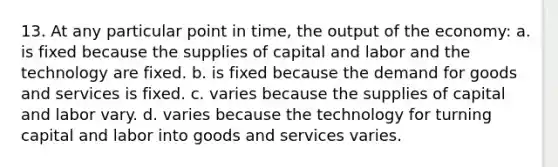 13. At any particular point in time, the output of the economy: a. is fixed because the supplies of capital and labor and the technology are fixed. b. is fixed because the demand for goods and services is fixed. c. varies because the supplies of capital and labor vary. d. varies because the technology for turning capital and labor into goods and services varies.