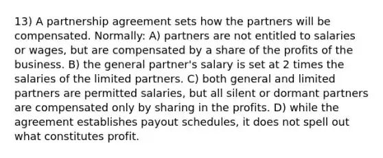 13) A partnership agreement sets how the partners will be compensated. Normally: A) partners are not entitled to salaries or wages, but are compensated by a share of the profits of the business. B) the general partner's salary is set at 2 times the salaries of the limited partners. C) both general and limited partners are permitted salaries, but all silent or dormant partners are compensated only by sharing in the profits. D) while the agreement establishes payout schedules, it does not spell out what constitutes profit.