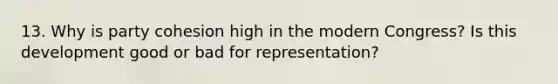 13. Why is party cohesion high in the modern Congress? Is this development good or bad for representation?