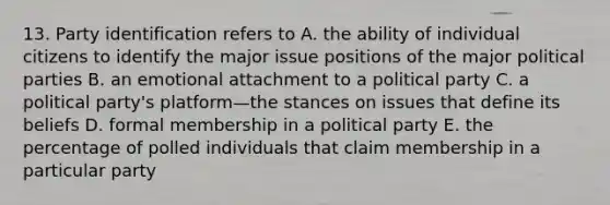 13. Party identification refers to A. the ability of individual citizens to identify the major issue positions of the major political parties B. an emotional attachment to a political party C. a political party's platform—the stances on issues that define its beliefs D. formal membership in a political party E. the percentage of polled individuals that claim membership in a particular party