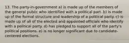 13. The party-in-government a) is made up of the members of the general public who identified with a political part. b) is made up of the formal structure and leadership of a political party. c) is made up of all of the elected and appointed officials who identify with a political party. d) has pledged to support all of the party's political positions. e) is no longer significant due to candidate-centered elections.