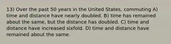 13) Over the past 50 years in the United States, commuting A) time and distance have nearly doubled. B) time has remained about the same, but the distance has doubled. C) time and distance have increased sixfold. D) time and distance have remained about the same.