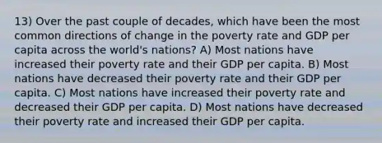 13) Over the past couple of decades, which have been the most common directions of change in the poverty rate and GDP per capita across the world's nations? A) Most nations have increased their poverty rate and their GDP per capita. B) Most nations have decreased their poverty rate and their GDP per capita. C) Most nations have increased their poverty rate and decreased their GDP per capita. D) Most nations have decreased their poverty rate and increased their GDP per capita.