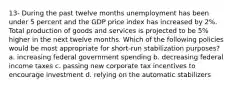 13- During the past twelve months unemployment has been under 5 percent and the GDP price index has increased by 2%. Total production of goods and services is projected to be 5% higher in the next twelve months. Which of the following policies would be most appropriate for short-run stabilization purposes? a. increasing federal government spending b. decreasing federal income taxes c. passing new corporate tax incentives to encourage investment d. relying on the automatic stabilizers