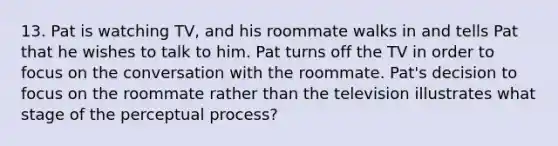 13. Pat is watching TV, and his roommate walks in and tells Pat that he wishes to talk to him. Pat turns off the TV in order to focus on the conversation with the roommate. Pat's decision to focus on the roommate rather than the television illustrates what stage of the perceptual process?