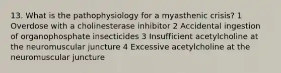 13. What is the pathophysiology for a myasthenic crisis? 1 Overdose with a cholinesterase inhibitor 2 Accidental ingestion of organophosphate insecticides 3 Insufficient acetylcholine at the neuromuscular juncture 4 Excessive acetylcholine at the neuromuscular juncture