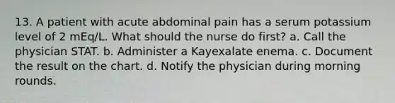 13. A patient with acute abdominal pain has a serum potassium level of 2 mEq/L. What should the nurse do first? a. Call the physician STAT. b. Administer a Kayexalate enema. c. Document the result on the chart. d. Notify the physician during morning rounds.