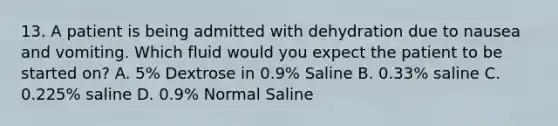 13. A patient is being admitted with dehydration due to nausea and vomiting. Which fluid would you expect the patient to be started on? A. 5% Dextrose in 0.9% Saline B. 0.33% saline C. 0.225% saline D. 0.9% Normal Saline